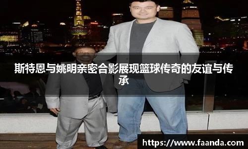 斯特恩与姚明亲密合影展现篮球传奇的友谊与传承